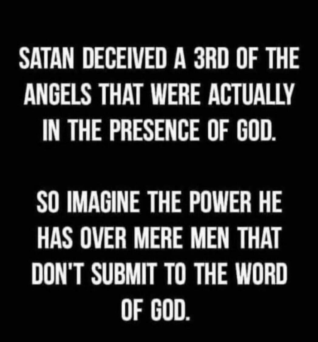 SATAN DECEIVED A 3RD OF THE ANGELS THAT WERE ACTUALLY IN THE PRESENCE OF GOD. SO IMAGINE THE POWER HE HAS OVER MERE MEN THAT DON'T SUBMIT TO THE WORD OF GOD.