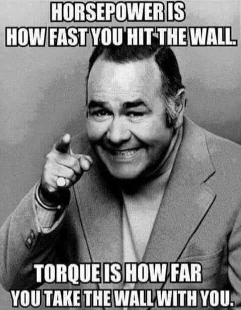 HORSEPOWER IS HOW FAST YOU HIT THE WALL. TORQUE IS HOW FAR YOU TAKE THE WALL WITH YOU.