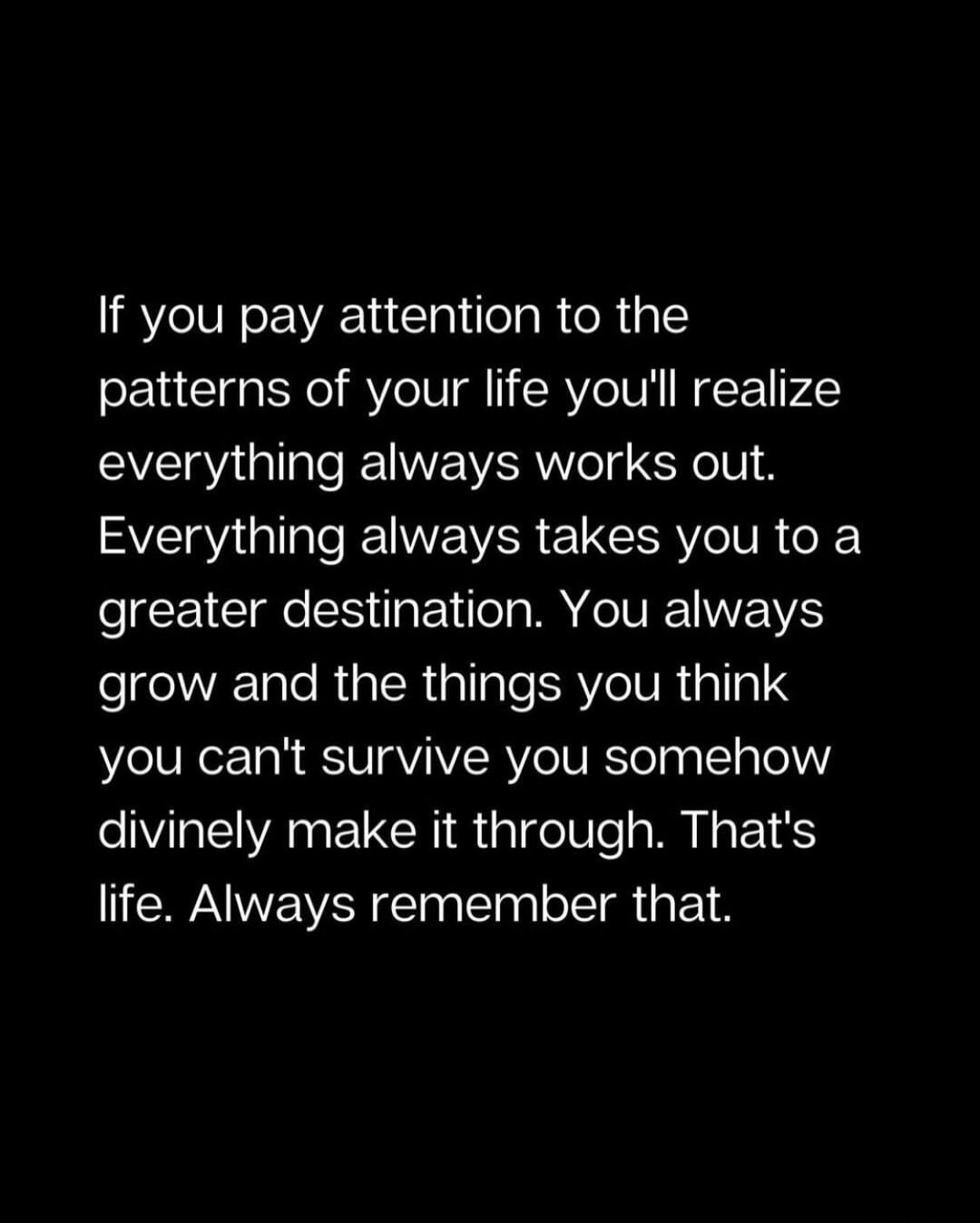 If you pay attention to the patterns of your life you'll realize everything always works out. Everything always takes you to a greater destination. You always grow and the things you think you can't survive you somehow divinely make it through. That's life. Always remember that.