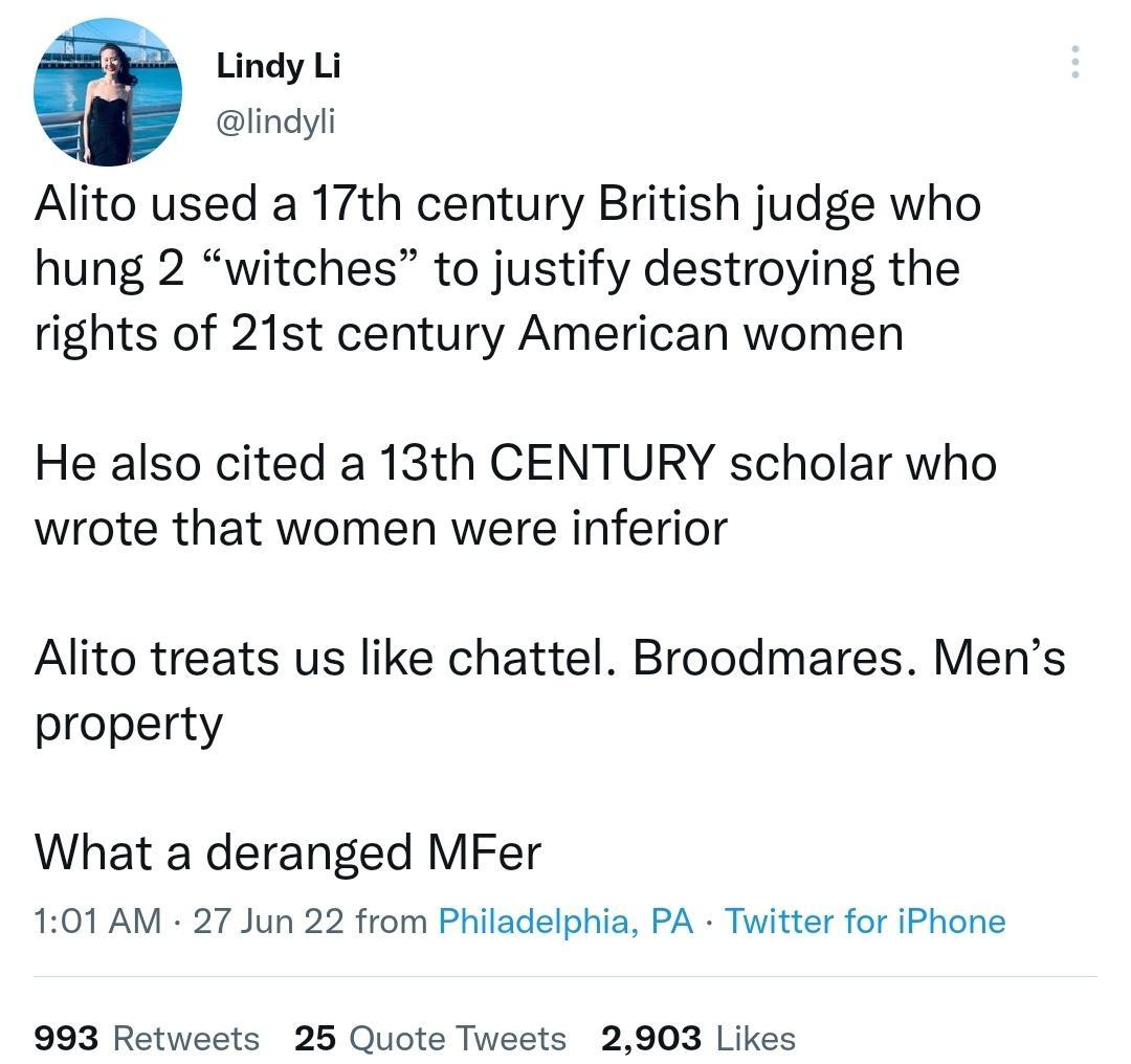 Lindy Li lindyli Alito used a 17th century British judge who hung 2 witches to justify destroying the rights of 21st century American women He also cited a 13th CENTURY scholar who wrote that women were inferior Alito treats us like chattel Broodmares Mens property What a deranged MFer 101 AM 27 Jun 22 from Philadelphia PA Twitter for iPhone 993 Retweets 25 Quote Tweets 2903 Likes