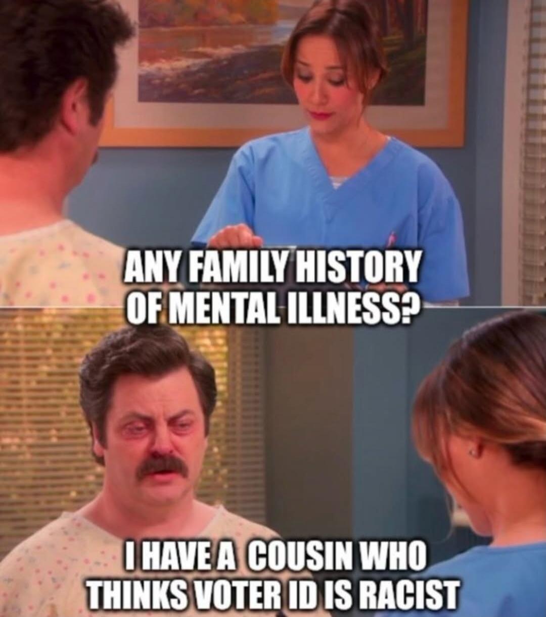 ANY FAMILY HISTORY OF MENTAL ILLNESS? I HAVE A COUSIN WHO THINKS VOTER ID IS RACIST