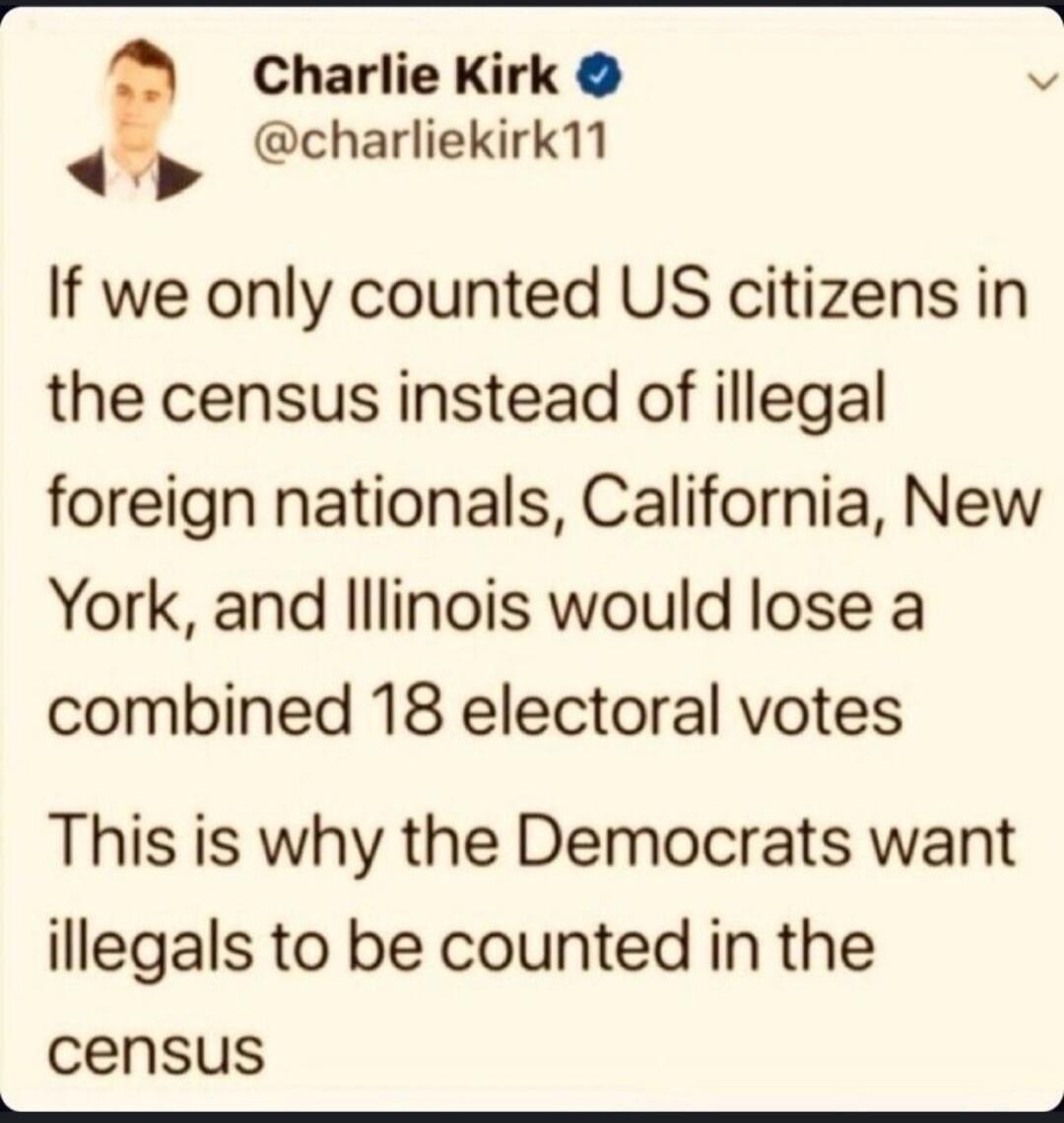 Charlie Kirk @charliekirk11 If we only counted US citizens in the census instead of illegal foreign nationals, California, New York, and Illinois would lose a combined 18 electoral votes. This is why the Democrats want illegals to be counted in the census.