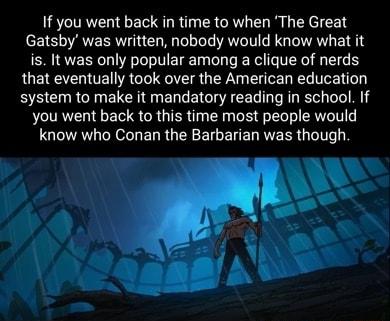 If you went back in time to when The Great Gatsby was written nobody would know what it is It was only popular among a clique of nerds that eventually took over the American education system to make it mandatory reading in school If you went back to this time most people would know who Conan the Barbarian was though