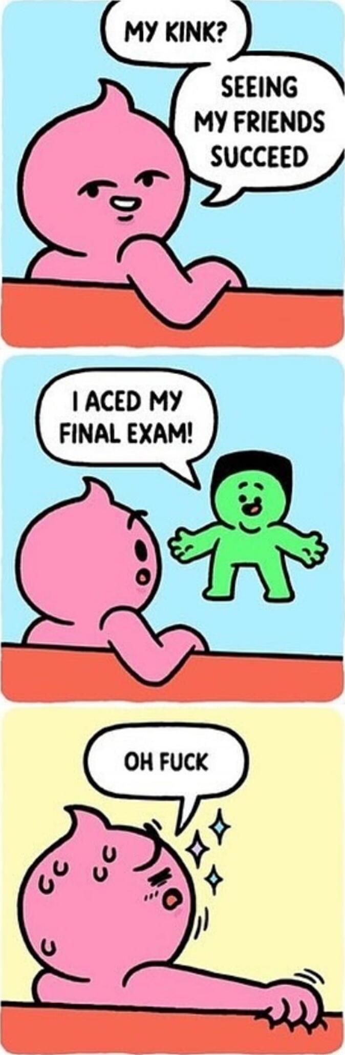 MY KINK? SEEING MY FRIENDS SUCCEED I ACED MY FINAL EXAM! OH FUCK