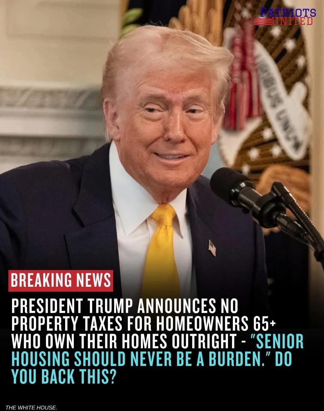 BREAKING NEWS
PRESIDENT TRUMP ANNOUNCES NO PROPERTY TAXES FOR HOMEOWNERS 65+ WHO OWN THEIR HOMES OUTRIGHT - 'SENIOR HOUSING SHOULD NEVER BE A BURDEN.' DO YOU BACK THIS?