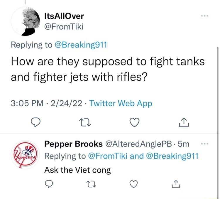 ItsAllOver FromTiki Replying to Breaking911 How are they supposed to fight tanks and fighter jets with rifles 305 PM 22422 Twitter Web App il Q O Pepper Brooks AlteredAnglePB 5m Replying to FromTiki and Breaking911 Ask the Viet cong o T Q