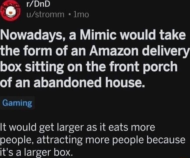 oo Nowadays a Mimic would take the form of an Amazon delivery box sitting on the front porch of an abandoned house Gaming It would get larger as it eats more people attracting more people because its a larger box
