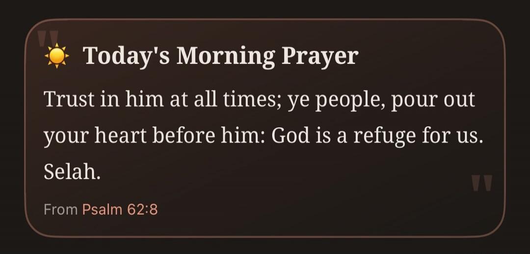Today's Morning Prayer Trust in him at all times; ye people, pour out your heart before him: God is a refuge for us. Selah. From Psalm 62:8