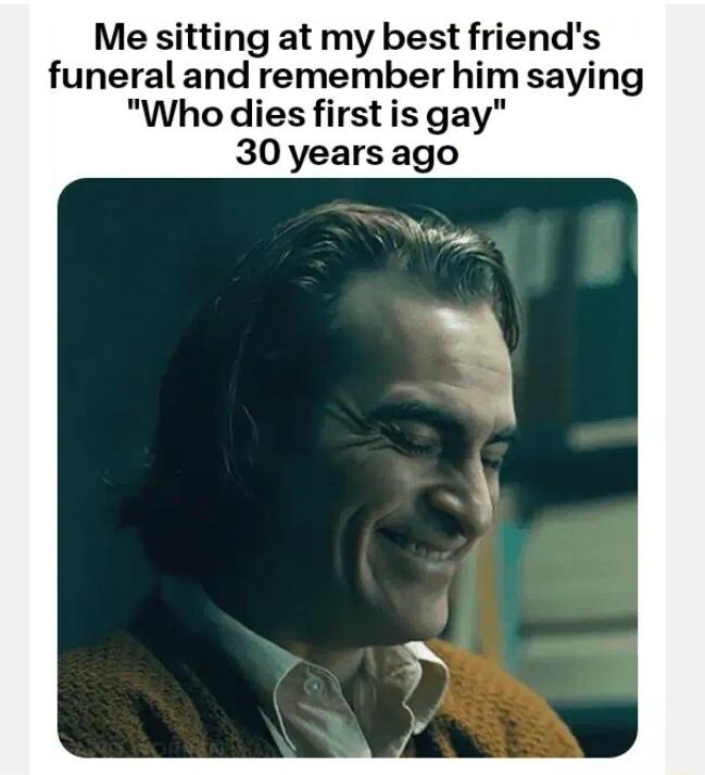 Me sitting at my best friends funeral and remember him saying Who dies first is gay 30 years ago