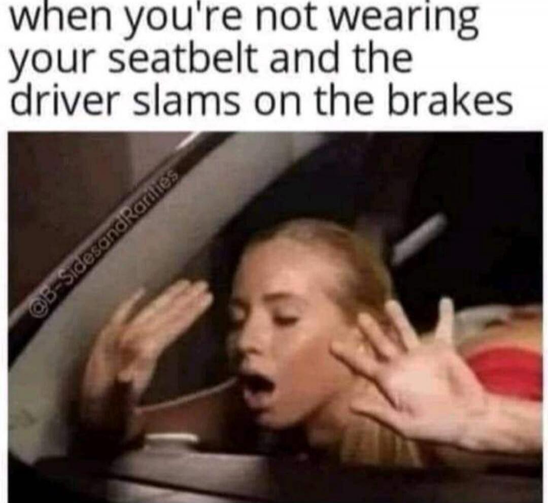 when you're not wearing your seatbelt and the driver slams on the brakes