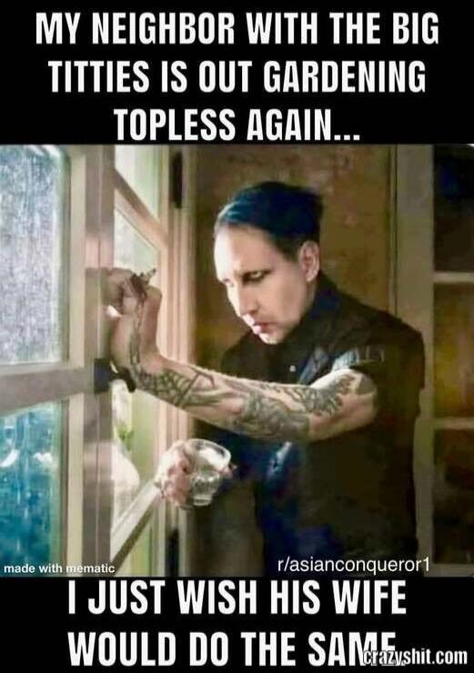 MY NEIGHBOR WITH THE BIG TITTIES IS OUT GARDENING TOPLESS AGAIN... I JUST WISH HIS WIFE WOULD DO THE SAME