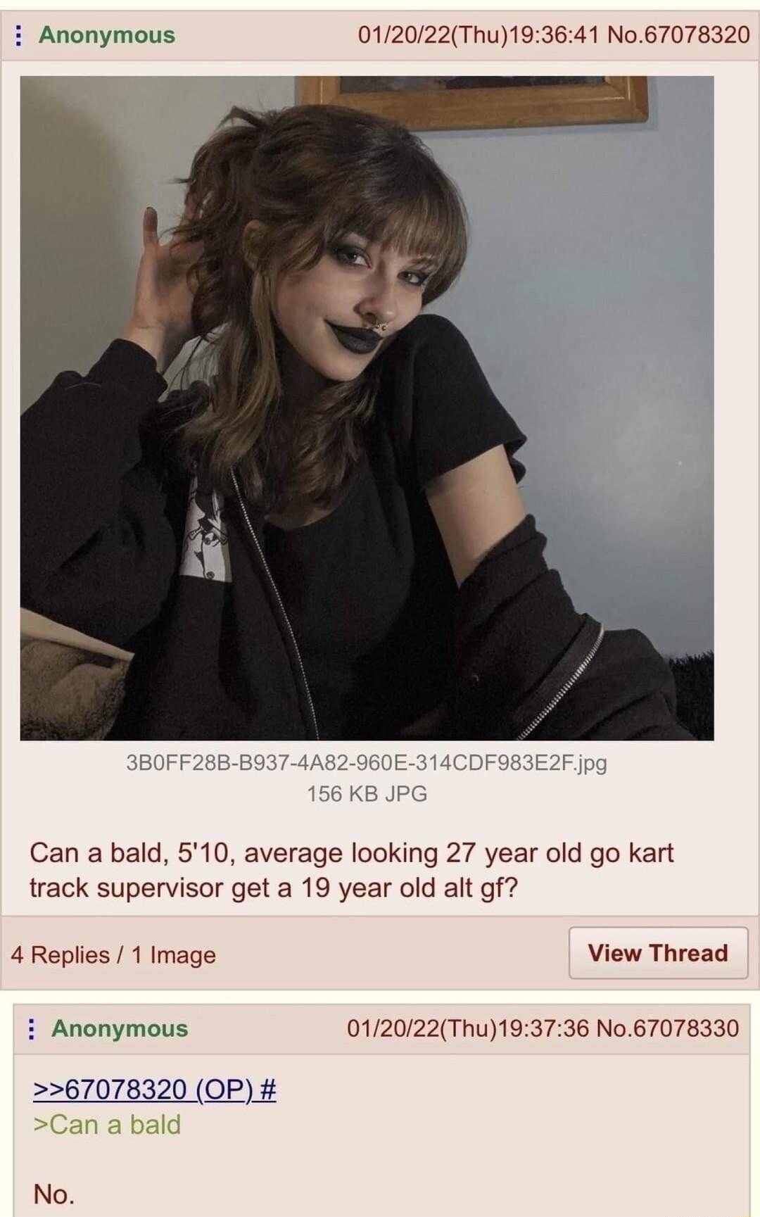 Anonymous 012022Thu193641 No67078320 Can a bald 510 average looking 27 year old go kart track supervisor get a 19 year old alt gf 4Replies 1 Image View Thread i Anonymous 012022Thu193736 No67078330 g P 67078320