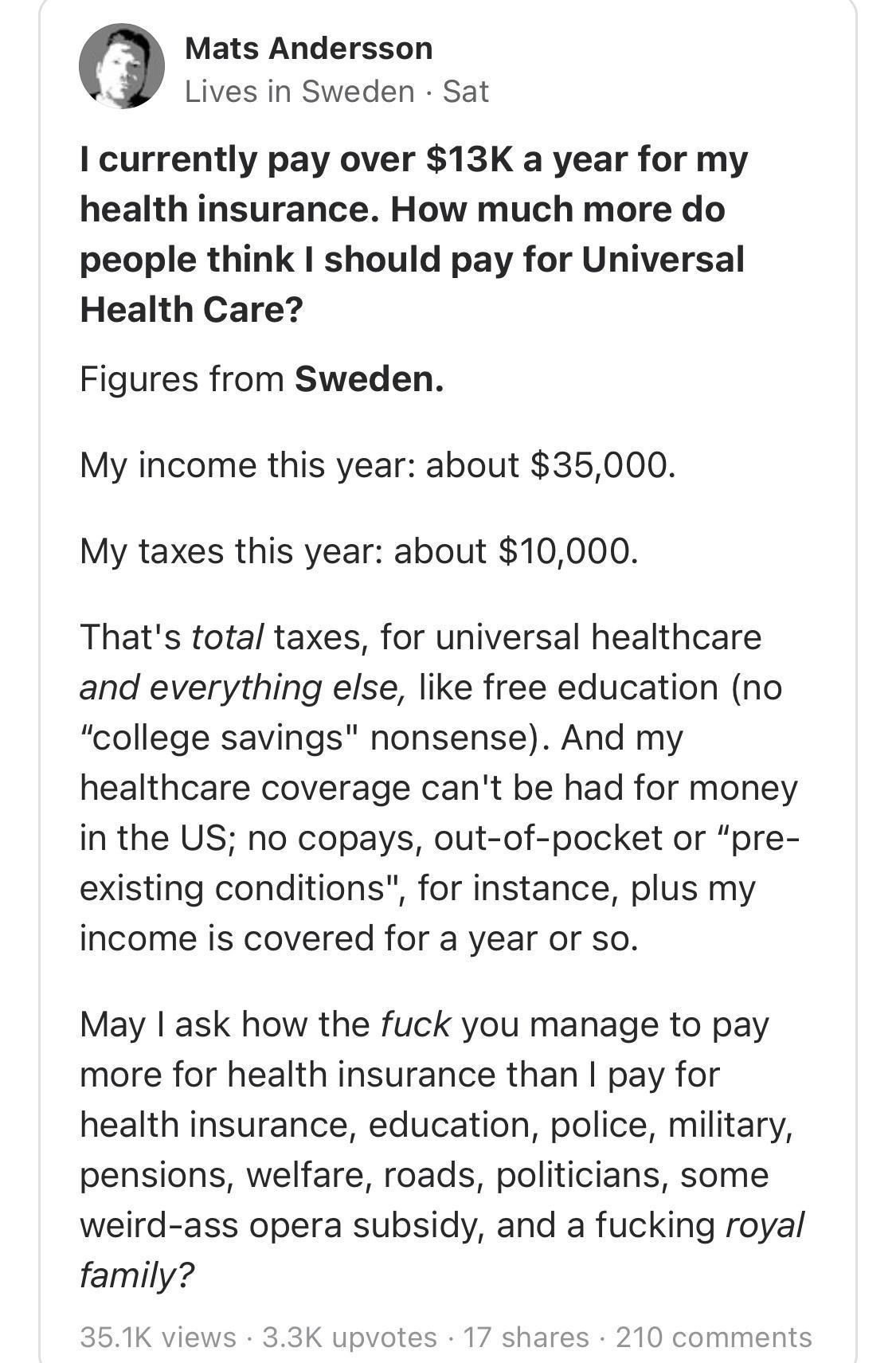 Mats Andersson Lives in Sweden Sat I currently pay over 13K a year for my health insurance How much more do people think should pay for Universal Health Care Figures from Sweden My income this year about 35000 My taxes this year about 10000 Thats total taxes for universal healthcare and everything else like free education no college savings nonsense And my healthcare coverage cant be had for money