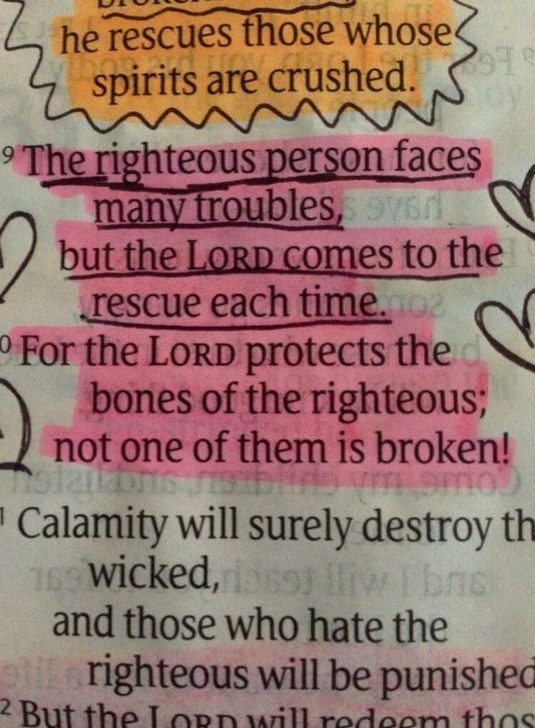 he rescues those whose spirits are crushed. The righteous person faces many troubles, but the LORD comes to the rescue each time. For the LORD protects the bones of the righteous; not one of them is broken! Calamity will surely destroy the wicked, and those who hate the righteous will be punished.