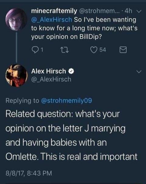 _AlexHirsch So Ive been wanting to know for a long time now whats your opinion on BillDip On i Qs 8 minecraftemily strohmem 4h Alex Hirsch v _AlexHirsch Replying to strohmemily09 REEICT RN lela MY a1 S AVelNg fololallelaRelaRialN I TN Nas Pl ale and having babies with an Omlette This is real and important 8817 843 PM
