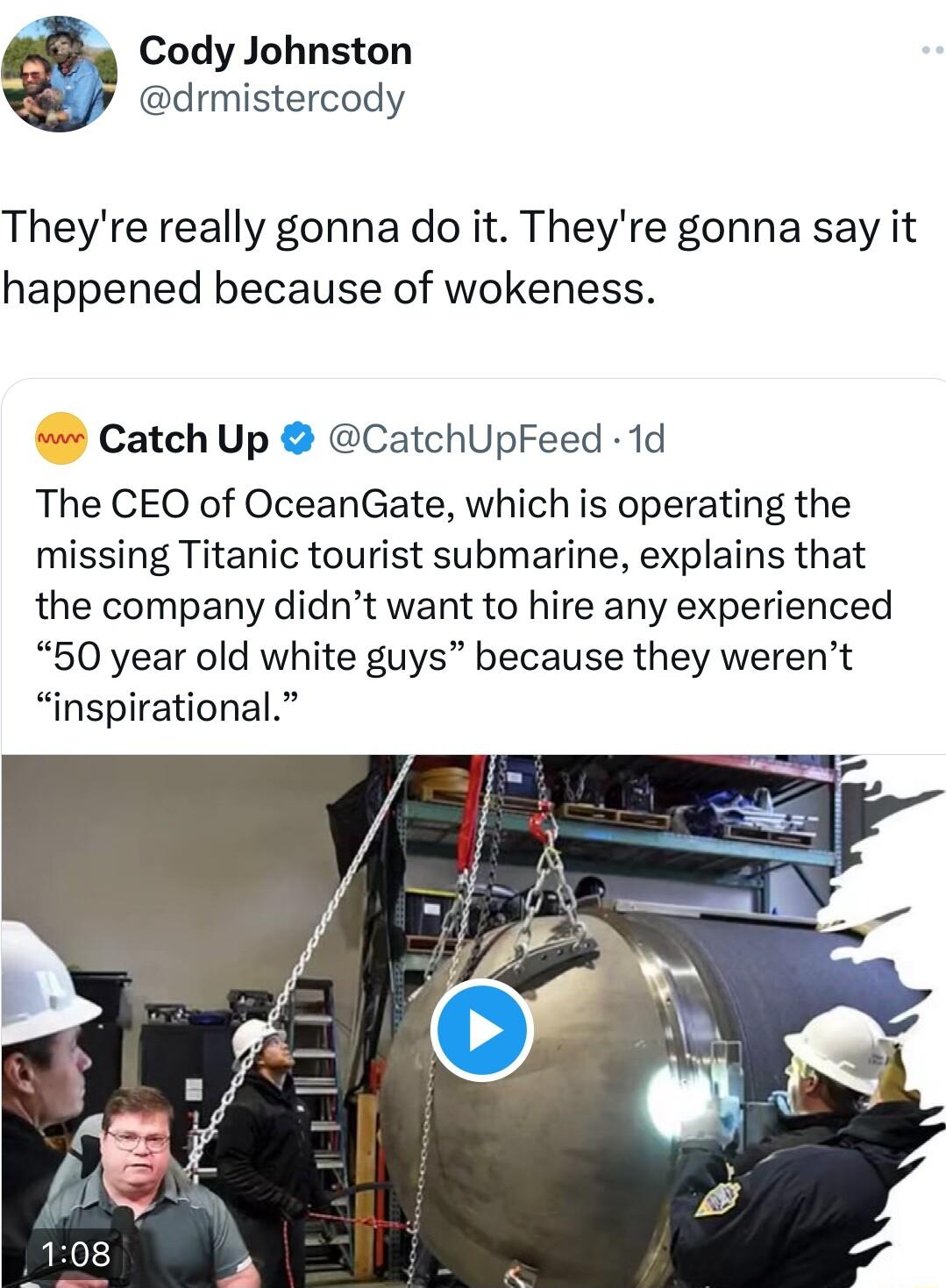Cody Johnston drmistercody Theyre really gonna do it Theyre gonna say it happened because of wokeness Catch Up CatchUpFeed 1d The CEO of OceanGate which is operating the missing Titanic tourist submarine explains that the company didnt want to hire any experienced 50 year old white guys because they werent inspirational