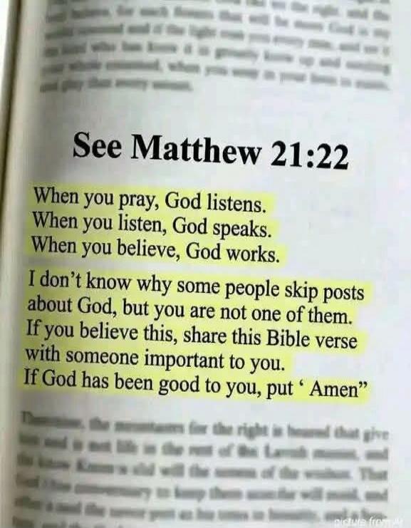 See Matthew 21:22. When you pray, God listens. When you listen, God speaks. When you believe, God works. I don't know why some people skip posts about God, but you are not one of them. If you believe this, share this Bible verse with someone important to you. If God has been good to you, put 'Amen'.