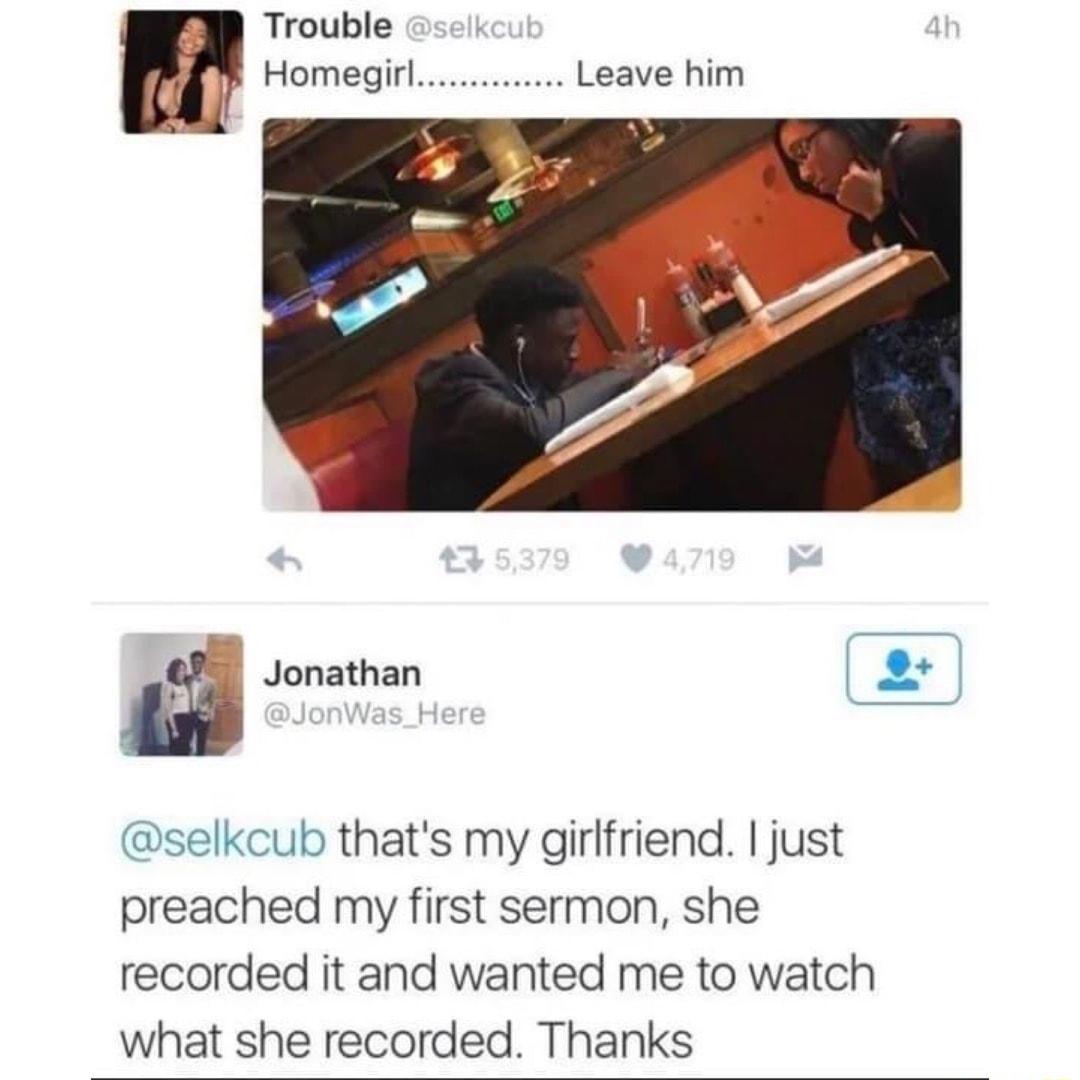 Trouble Homegirl Leave him Jonathan 2 selkcub thats my girlfriend just preached my first sermon she recorded it and wanted me to watch what she recorded Thanks
