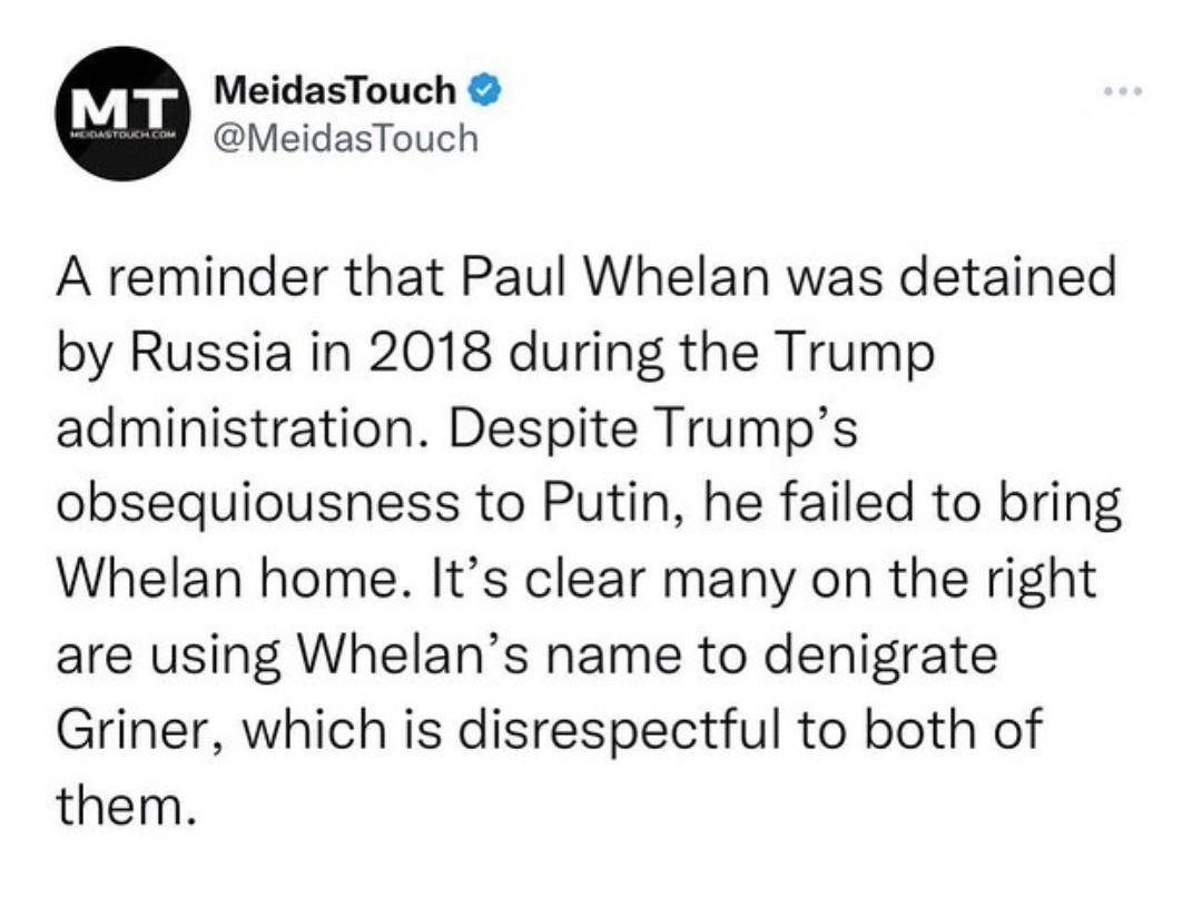 MeidasTouch MeidasTouch A reminder that Paul Whelan was detained by Russia in 2018 during the Trump administration Despite Trumps obsequiousness to Putin he failed to bring Whelan home Its clear many on the right are using Whelans name to denigrate Griner which is disrespectful to both of them