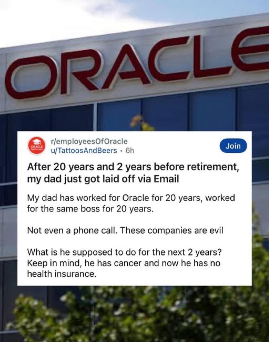ORACLE r/employeesOfOracle u/TattoosAndBeers 6h Join After 20 years and 2 years before retirement, my dad just got laid off via Email. My dad has worked for Oracle for 20 years, worked for the same boss for 20 years. Not even a phone call. These companies are evil. What is he supposed to do for the next 2 years? Keep in mind, he has cancer and now 