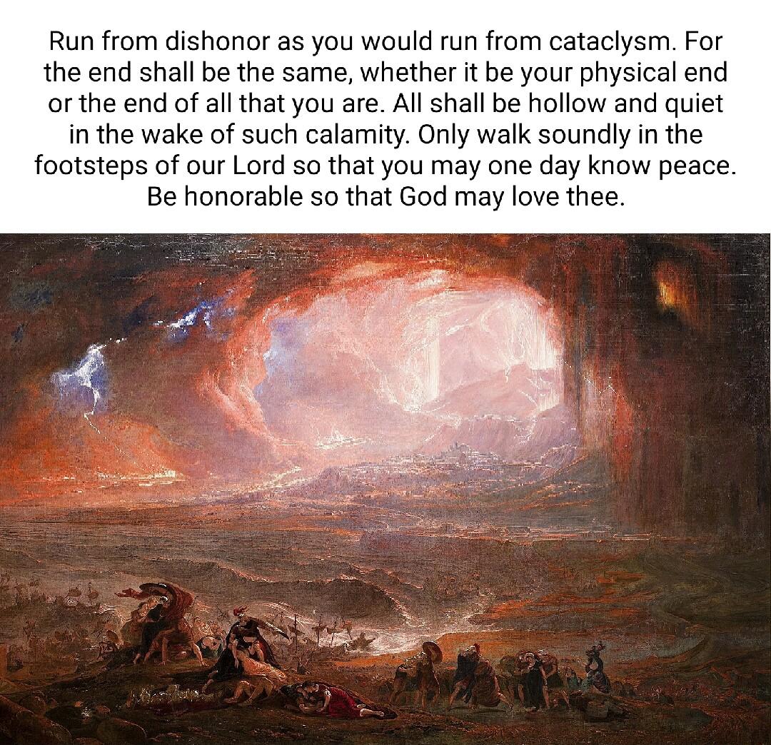 Run from dishonor as you would run from cataclysm For the end shall be the same whether it be your physical end orthe end of all that you are All shall be hollow and quiet in the wake of such calamity Only walk soundly in the footsteps of our Lord so that you may one day know peace Be honorable so that God may love thee