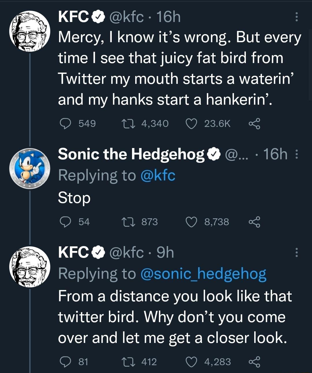 KFC kfc 16h Mercy know its wrong But every R EEER G EYTITGVA 18 ol e Rife Twitter my mouth starts a waterin and my hanks start a hankerin Q 549 M 4340 Q 236K Sonic the Hedgehog 16h Replying to kfc Stop O 54 T Q 8738 KFC kfc 9h Replying to sonic_hedgehog From a distance you look like that twitter bird Why dont you come 0VTar Talo MY o SN 1 Wl o 1T o 5D QO 4283 L