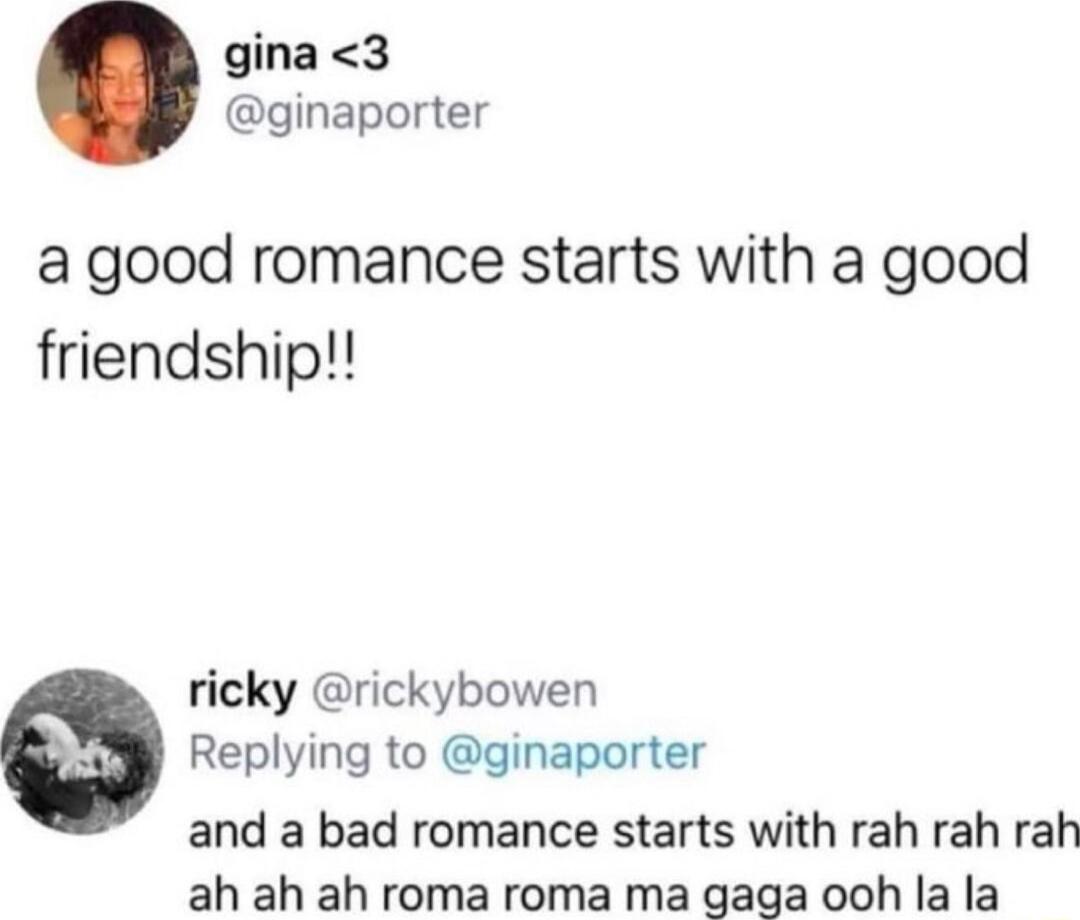 gina3 ginaporter a good romance starts with a good friendship ricky rickybowen Replying to ginaporter and a bad romance starts with rah rah rah ah ah ah roma roma ma gaga ooh la la