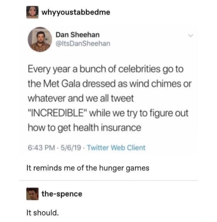 whyyoustabbedme Dan Sheehan itsDanSheehan Every year a bunch of celebrities go to the Met Gala dressed as wind chimes or whatever and we all tweet INCREDIBLE while we try to figure out how to get health insurance 643 PM 5619 Twitter Web Client It reminds me of the hunger games the spence It should