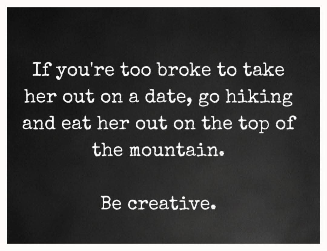 If you're too broke to take her out on a date, go hiking and eat her out on the top of the mountain. Be creative.