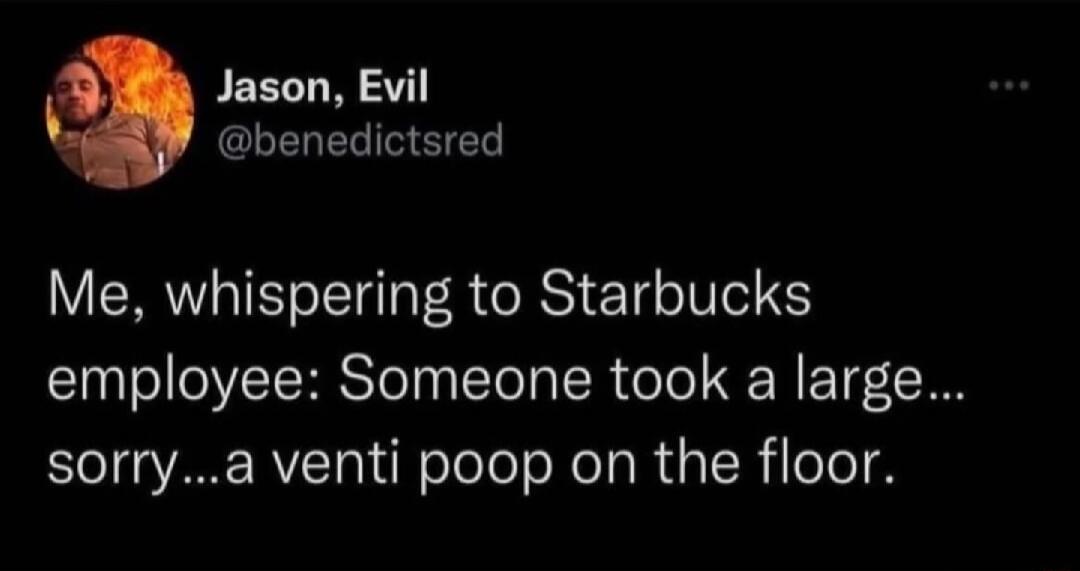 PEELT W 1 o GIEREL L Me whispering to Starbucks employee Someone took a large sorrya venti poop on the floor