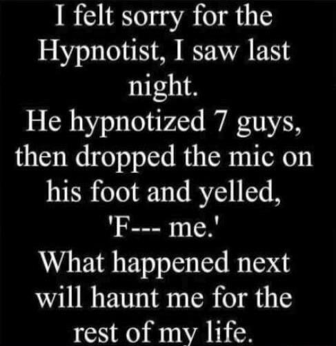 I felt sorry for the Hypnotist, I saw last night. He hypnotized 7 guys, then dropped the mic on his foot and yelled, 'F--- me.' What happened next will haunt me for the rest of my life.