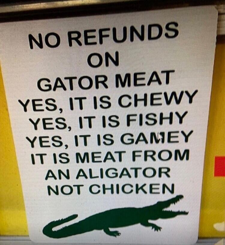 NO REFUNDS ON GATOR MEAT YES IT IS CHEWY YES T IS FISHY YES IT IS GAMEY T IS MEAT FROM AN ALIGATOR NOT CHICKEN