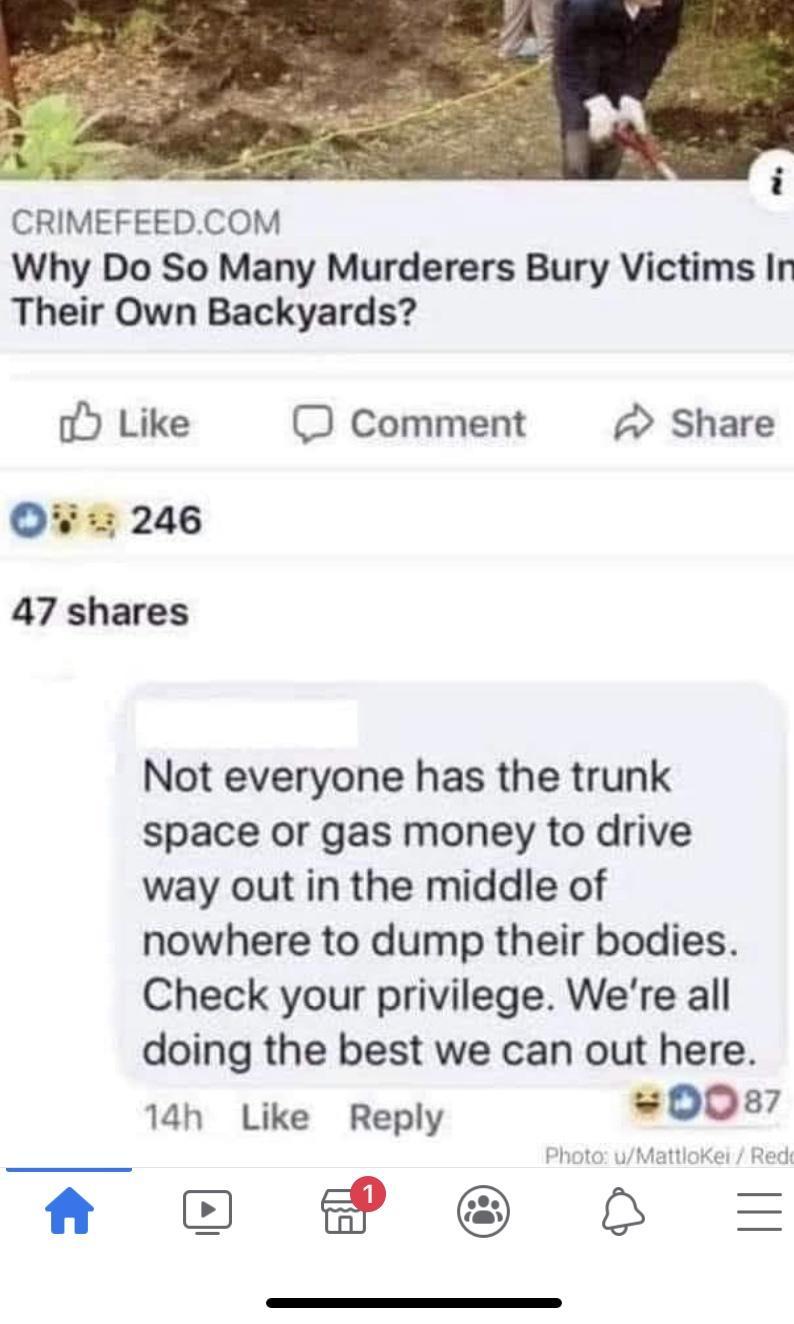 CRIMEFEEDCOM Why Do So Many Murderers Bury Victims In Their Own Backyards o Like O Comment Share W 246 47 shares Not everyone has the trunk space or gas money to drive way out in the middle of nowhere to dump their bodies Check your privilege Were all doing the best we can out here 14h Like Reply 0087 Ao P 6