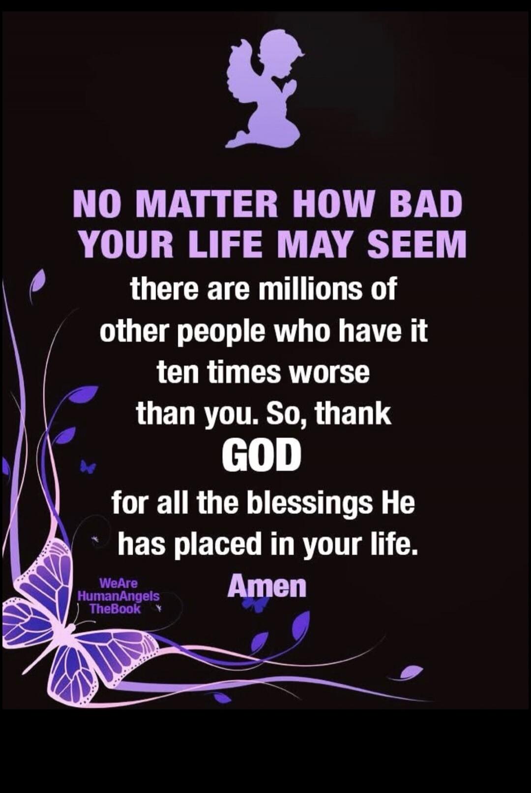 NO MATTER HOW BAD YOUR LIFE MAY SEEM there are millions of other people who have it ten times worse than you. So, thank GOD for all the blessings He has placed in your life. Amen WeAre HumanAngels TheBook