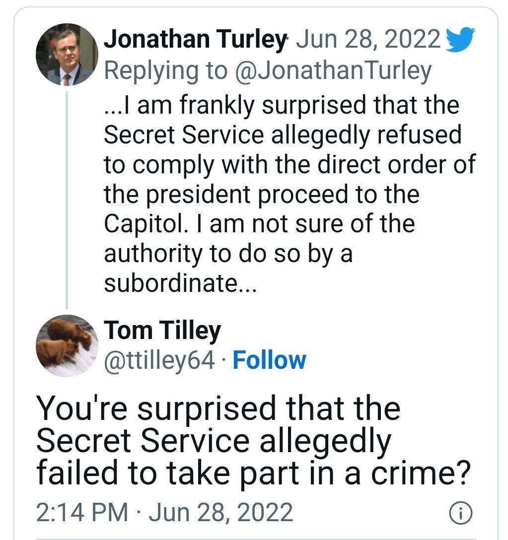 Jonathan Turley Jun 28 2022 Replying to JonathanTurley lam frankly surprised that the Secret Service allegedly refused to comply with the direct order of the president proceed to the Capitol am not sure of the authority to do so by a subordinate Tom Tilley ttilley64 Follow Youre surprised that the Secret Service allegedly failed to take part in a crime 214 PM Jun 28 2022