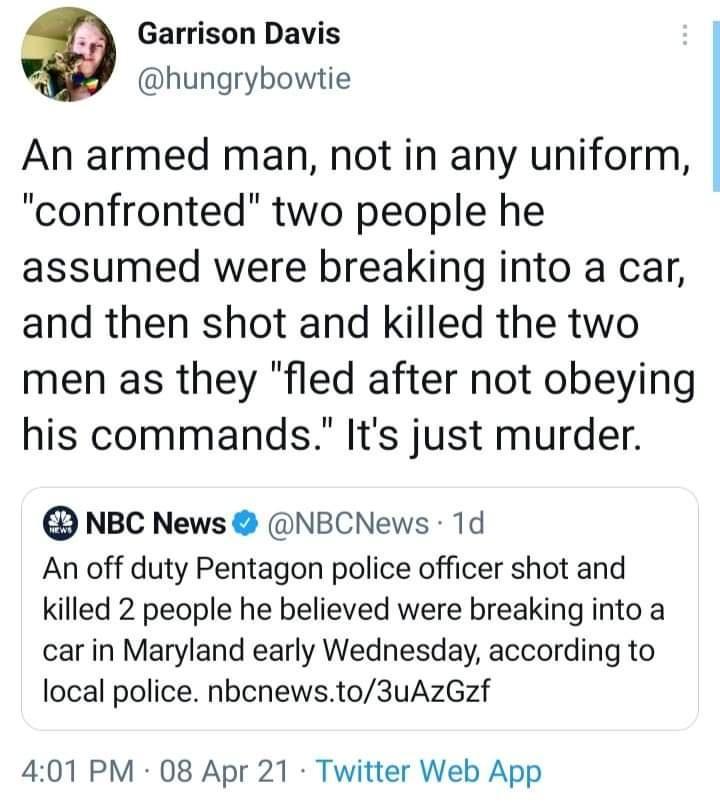 Garrison Davis hungrybowtie An armed man not in any uniform confronted two people he assumed were breaking into a car and then shot and killed the two men as they fled after not obeying his commands Its just murder D NBC News NBCNews 1d An off duty Pentagon police officer shot and killed 2 people he believed were breaking into a car in Maryland early Wednesday according to local police nbcnewsto3u