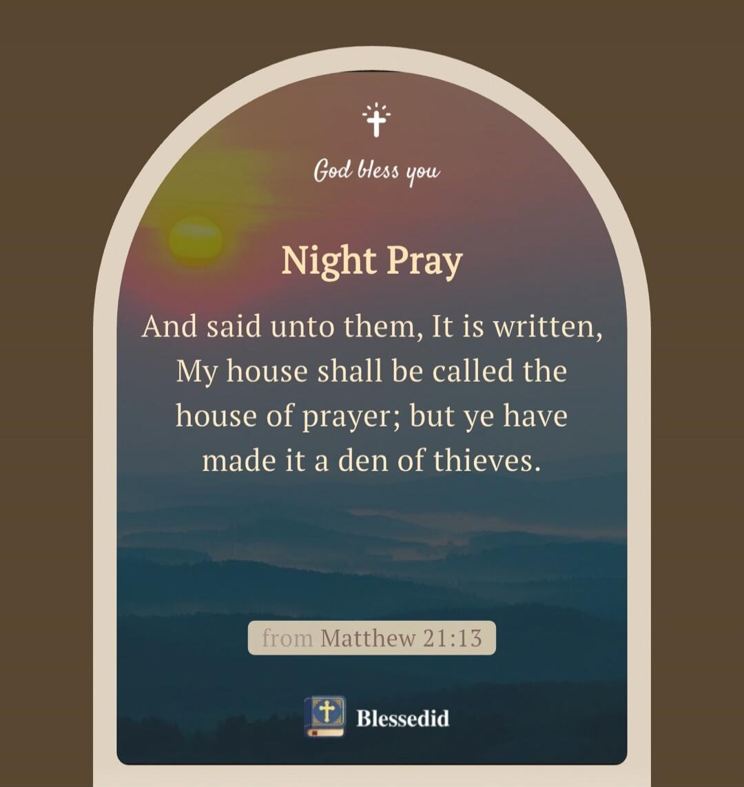 God bless you. Night Pray. And said unto them, It is written, My house shall be called the house of prayer; but ye have made it a den of thieves. from Matthew 21:13. Blessedid.