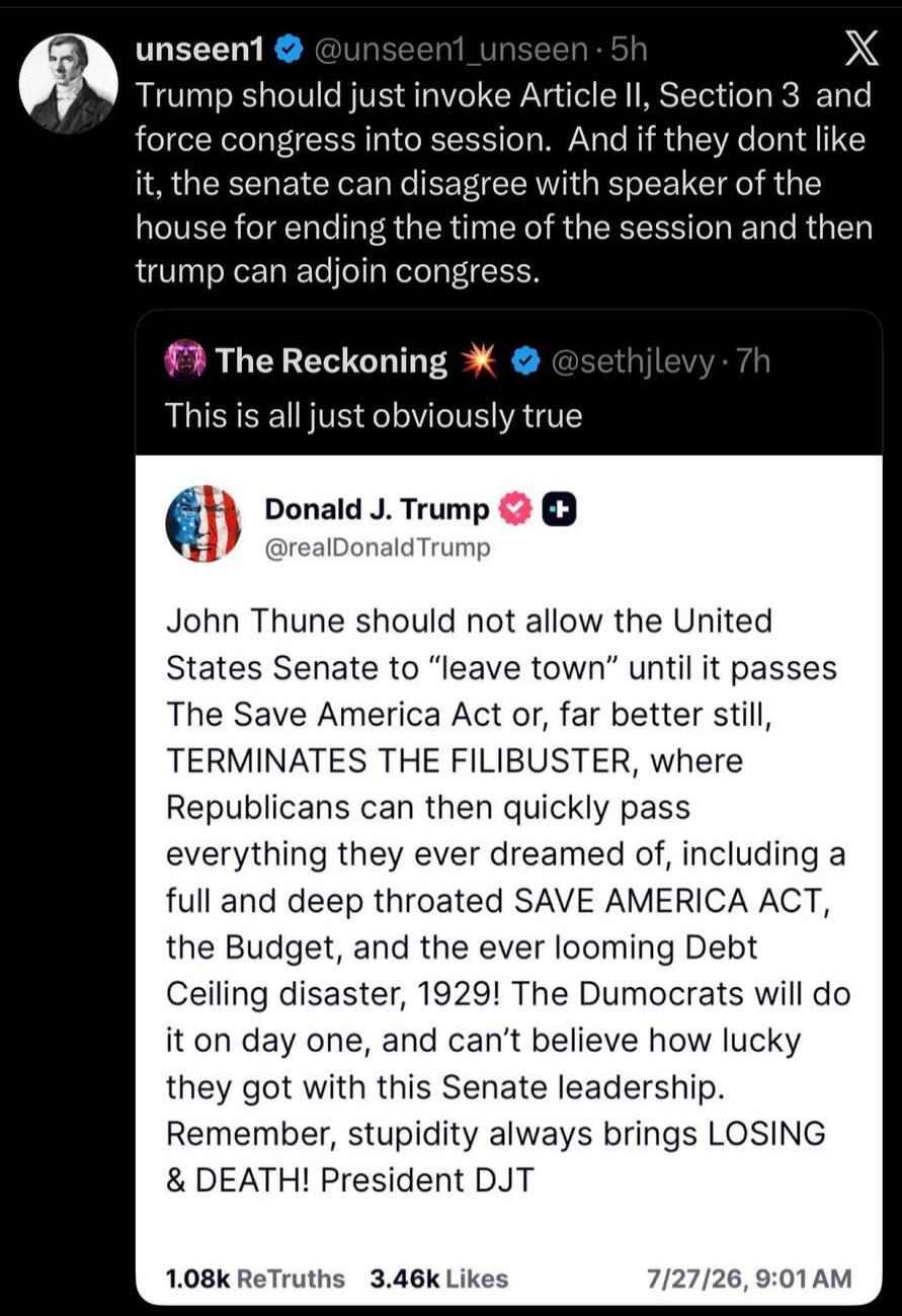 unseen1 @unseen1_unseen · 5h Trump should just invoke Article II, Section 3 and force congress into session. And if they don't like it, the senate can disagree with speaker of the house for ending the time of the session and then Trump can adjourn congress. The Reckoning @sethjlevy · 7h This is all just obviously true. Donald J. Trump @realDonaldTr