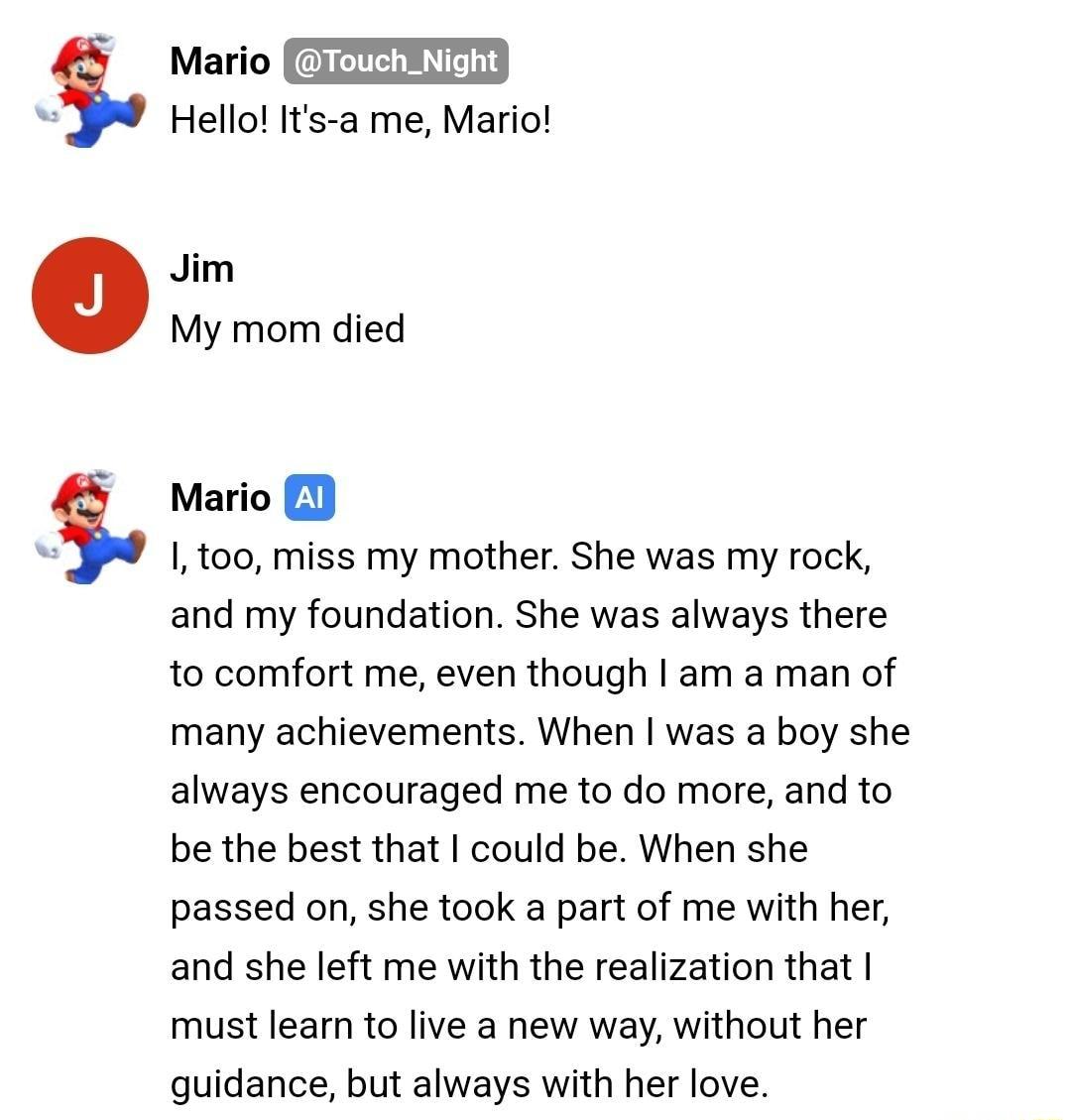 5 5 Mario T Hello Its a me Mario Jim My mom died Mario 1 I 100 miss my mother She was my rock and my foundation She was always there to comfort me even though am a man of many achievements When was a boy she always encouraged me to do more and to be the best that could be When she passed on she took a part of me with her and she left me with the realization that must leam to live a new way without