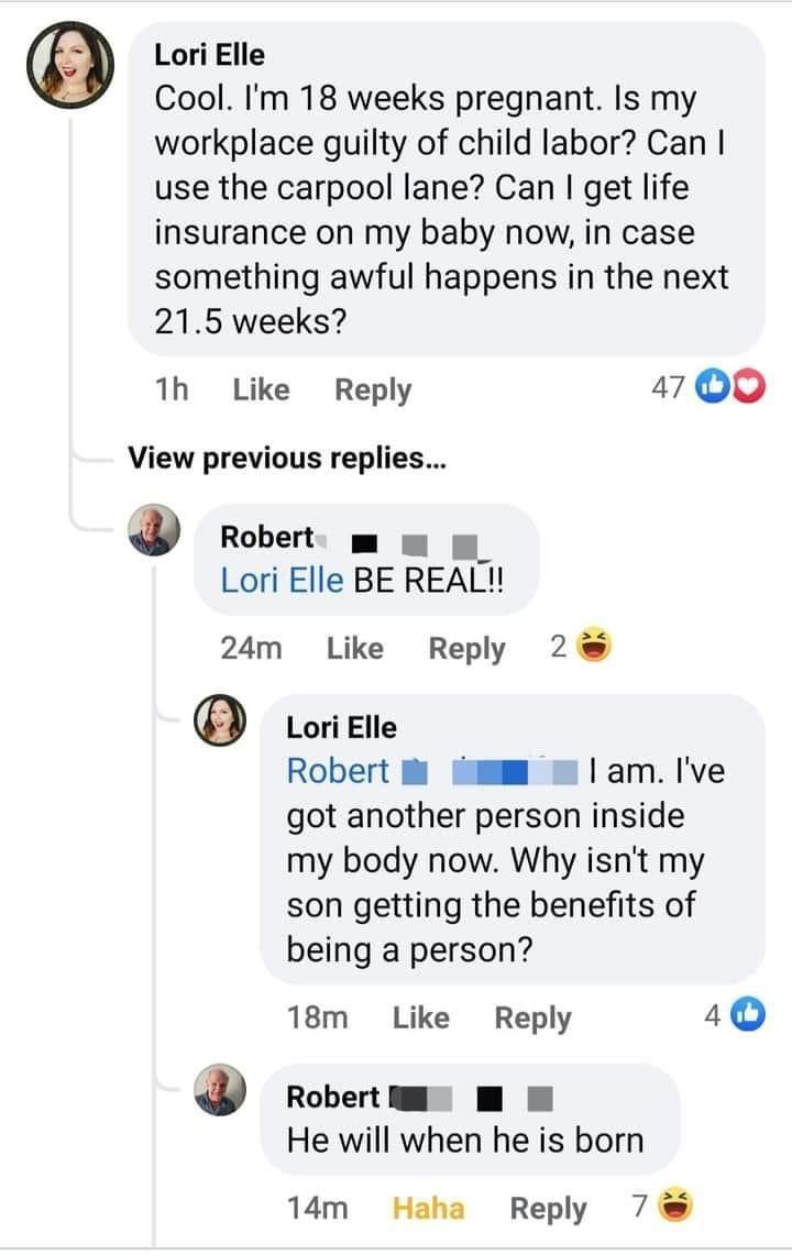 Lori Elle Cool Im 18 weeks pregnant Is my workplace guilty of child labor Can use the carpool lane Can get life insurance on my baby now in case something awful happens in the next 215 weeks 1h Like Reply 1700 View previous replies Robert m m u Lori Elle BE REAL 24m Like Reply 2 Lori Elle Robert i mm am Ive got another person inside my body now Why isnt my son getting the benefits of being a perso