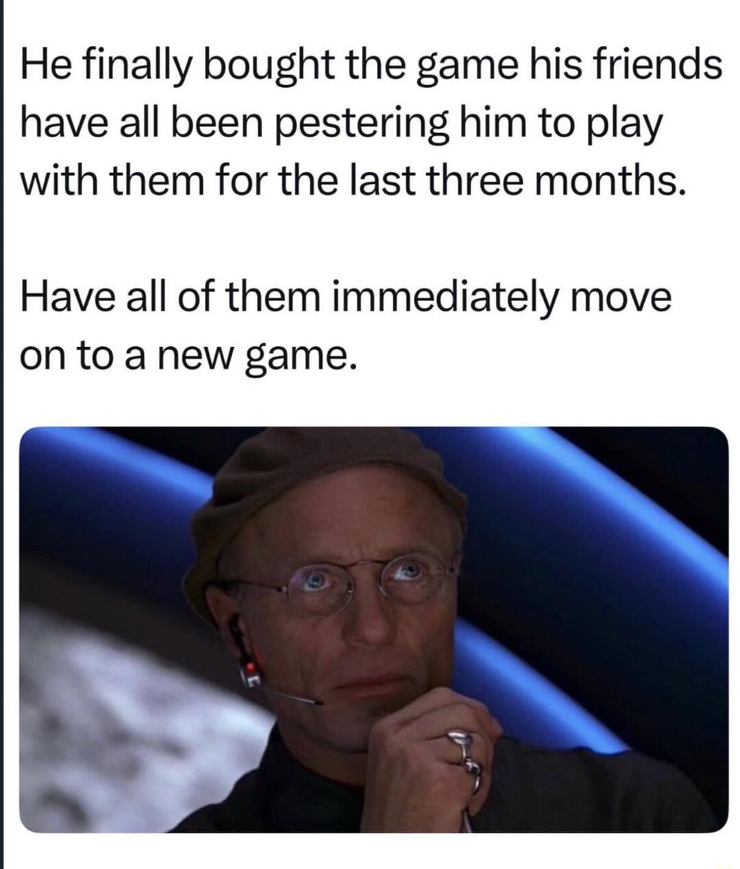 He finally bought the game his friends have all been pestering him to play with them for the last three months. Have all of them immediately move on to a new game.