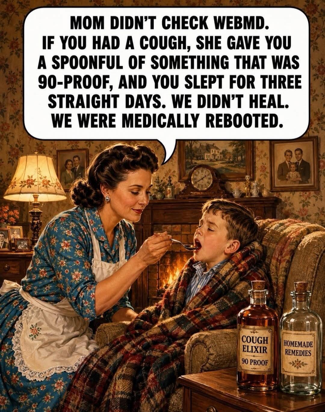 MOM DIDN'T CHECK WEBMD. IF YOU HAD A COUGH, SHE GAVE YOU A SPOONFUL OF SOMETHING THAT WAS 90-PROOF, AND YOU SLEPT FOR THREE STRAIGHT DAYS. WE DIDN'T HEAL. WE WERE MEDICALLY REBOOTED. COUGH ELIXIR 90 PROOF. HOMEMADE REMEDIES.