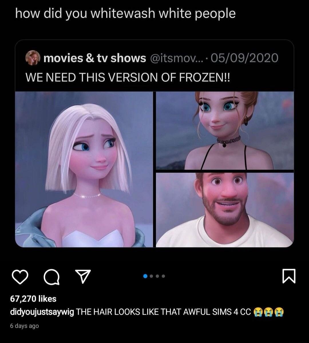 how did you whitewash white people
WE NEED THIS VERSION OF FROZEN!!
[image collage of four panels of Frozen characters]
THE HAIR LOOKS LIKE THAT AWFUL SIMS 4 CC