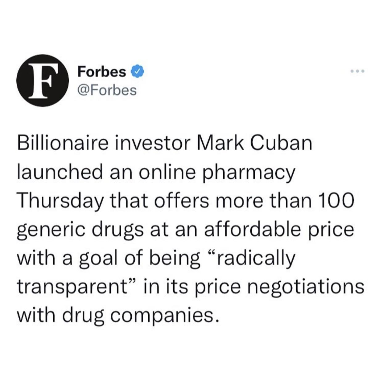 Forbes Forbes Billionaire investor Mark Cuban launched an online pharmacy Thursday that offers more than 100 generic drugs at an affordable price with a goal of being radically transparent in its price negotiations with drug companies