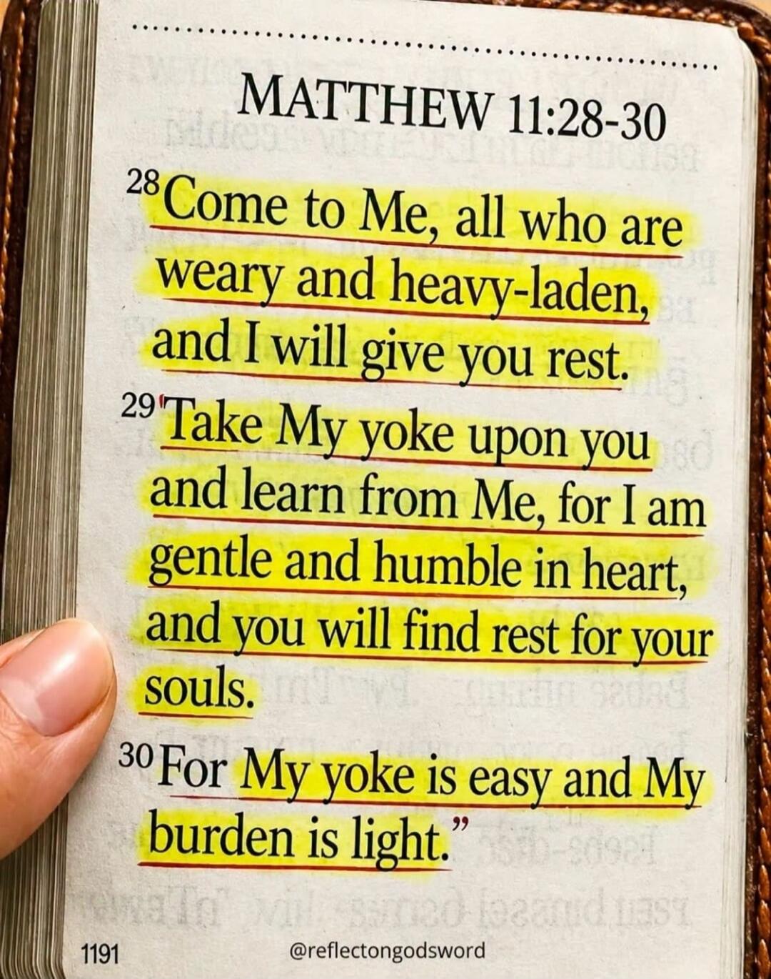 MATTHEW 11:28-30 Come to Me, all who are weary and heavy-laden, and I will give you rest. Take My yoke upon you and learn from Me, for I am gentle and humble in heart, and you will find rest for your souls. For My yoke is easy and My burden is light. @reflectongodsword