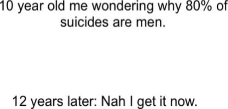 10 year old me wondering why 80 of suicides are men 12 years later Nah get it now
