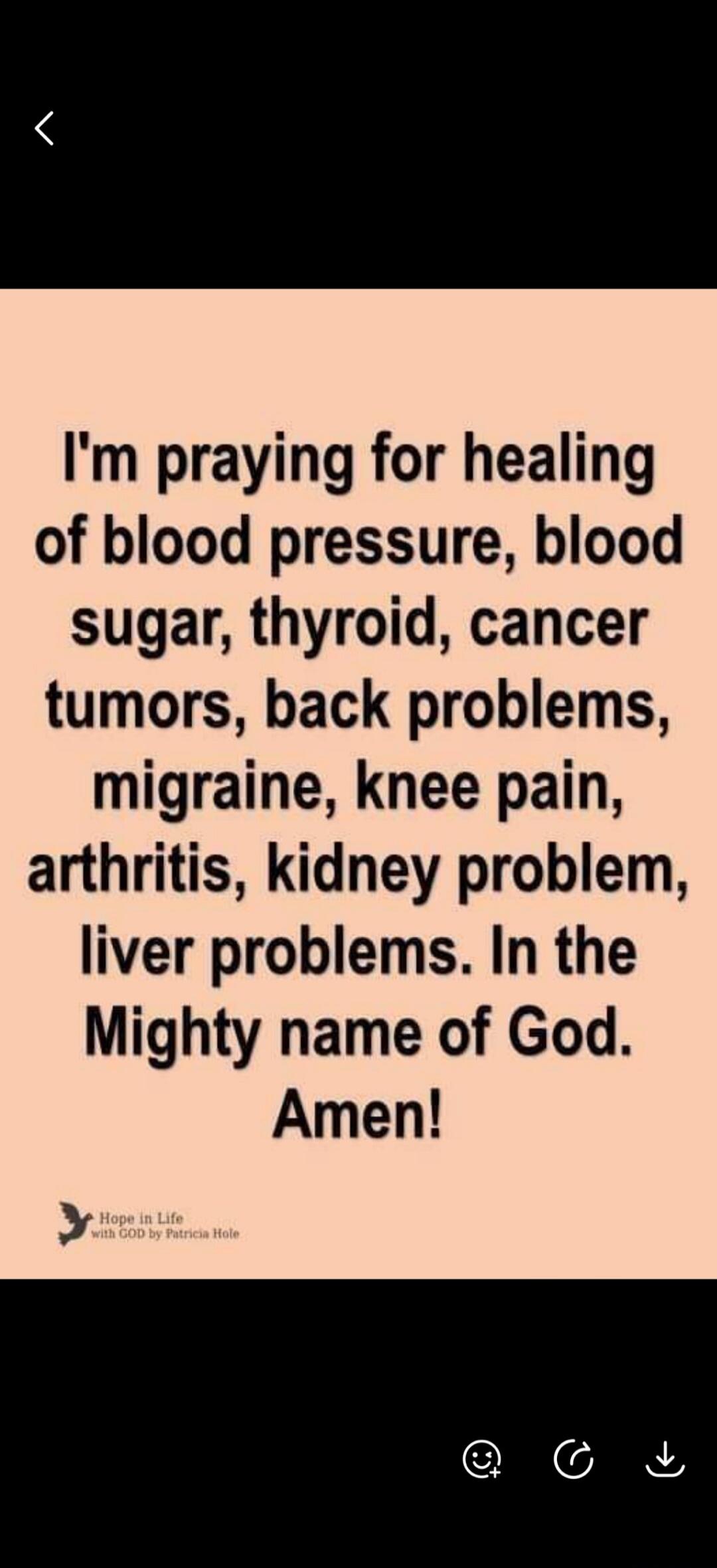 I'm praying for healing of blood pressure, blood sugar, thyroid, cancer tumors, back problems, migraine, knee pain, arthritis, kidney problem, liver problems. In the Mighty name of God. Amen! Hope in Life with GOD by Patricia Hole