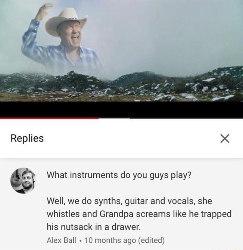 Replies What instruments do you guys play Well we do synths guitar and vocals she whistles and Grandpa screams like he trapped his nutsack in a drawer Alex Ball 10 months ago edited
