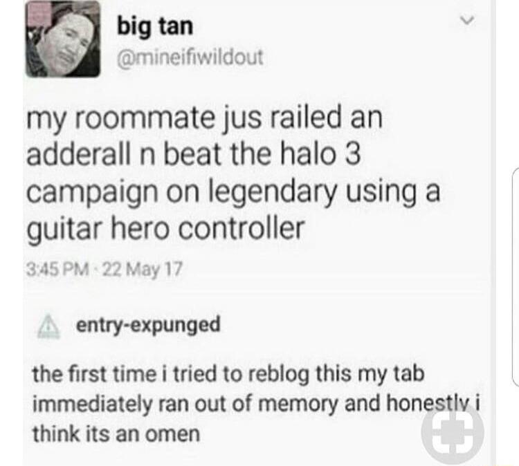 by Q big tan ineifiwildout my roommate jus railed an adderall n beat the halo 3 campaign on legendary using a guitar hero controller 345PM ay17 Y entry expunged the first time i tried to reblog this my tab immediately ran out of memory and honestlv i think its an omen