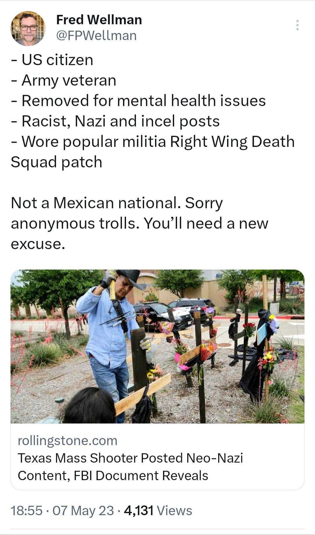 Fred Wellman FPWellman US citizen Army veteran Removed for mental health issues Racist Nazi and incel posts Wore popular militia Right Wing Death Squad patch Not a Mexican national Sorry anonymous trolls Youll need a new excuse rollingstonecom Texas Mass Shooter Posted Neo Nazi Content FBI Document Reveals 1855 07 May 23 4131 Views